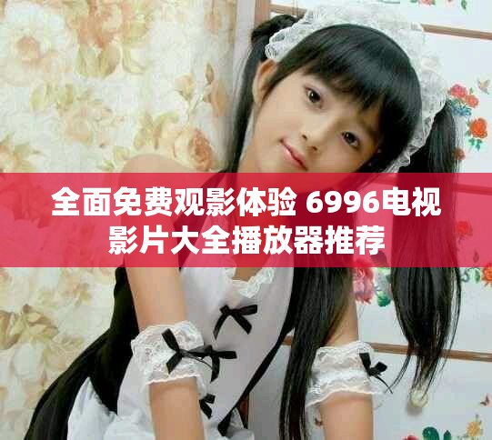 全面免费观影体验 6996电视影片大全播放器推荐