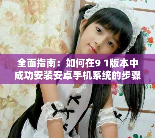 全面指南：如何在9 1版本中成功安装安卓手机系统的步骤解析