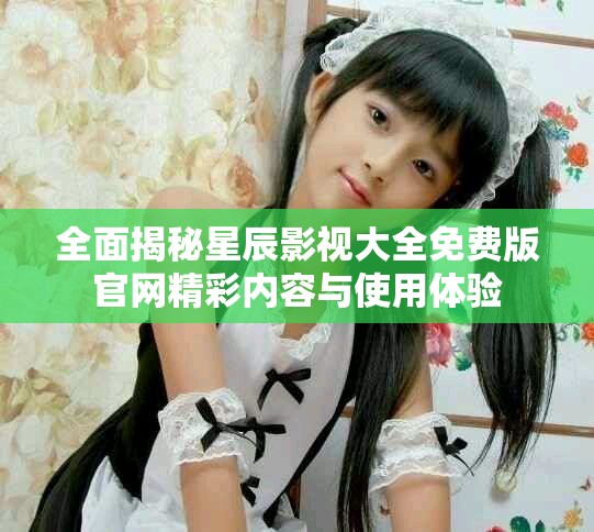 全面揭秘星辰影视大全免费版官网精彩内容与使用体验
