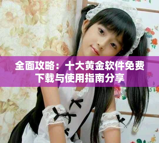 全面攻略：十大黄金软件免费下载与使用指南分享