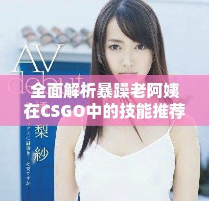 全面解析暴躁老阿姨在CSGO中的技能推荐与实战技巧