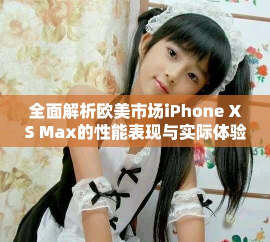 全面解析欧美市场iPhone XS Max的性能表现与实际体验