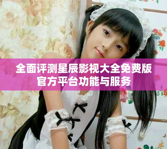 全面评测星辰影视大全免费版官方平台功能与服务