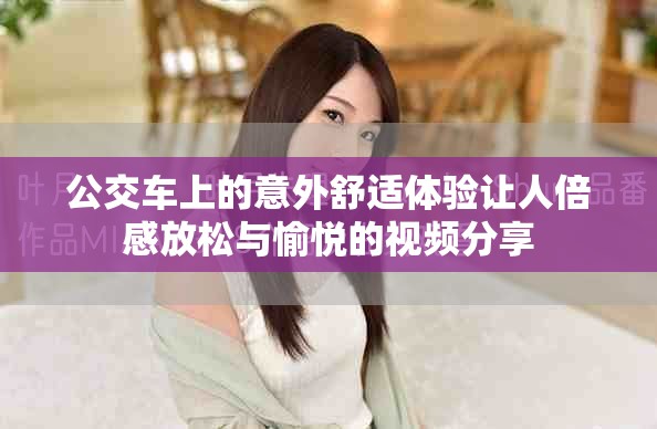 公交车上的意外舒适体验让人倍感放松与愉悦的视频分享