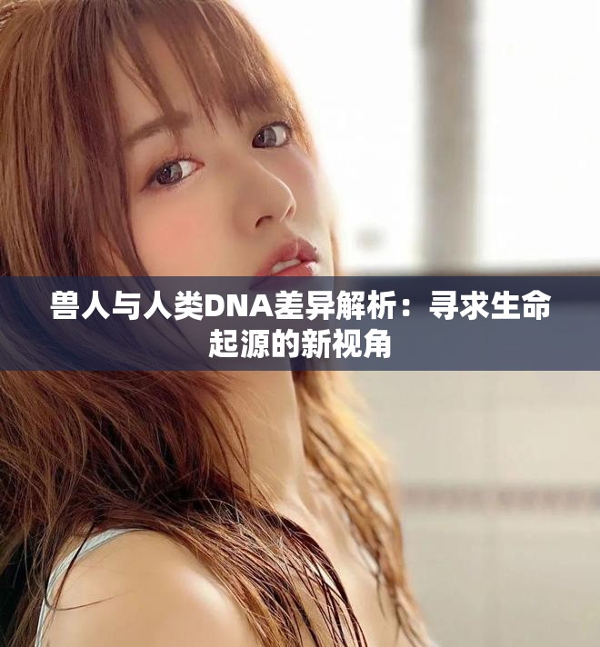 兽人与人类DNA差异解析：寻求生命起源的新视角