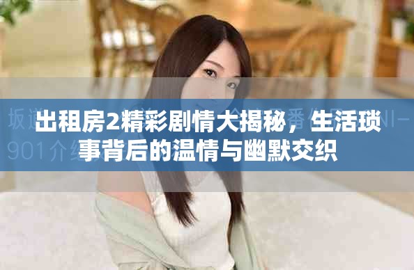 出租房2精彩剧情大揭秘，生活琐事背后的温情与幽默交织