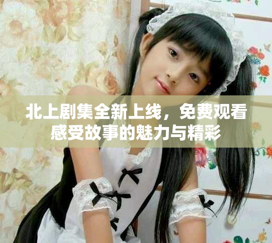 北上剧集全新上线，免费观看感受故事的魅力与精彩