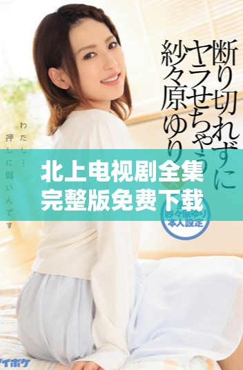 北上电视剧全集完整版免费下载，畅享精彩剧情与角色发展