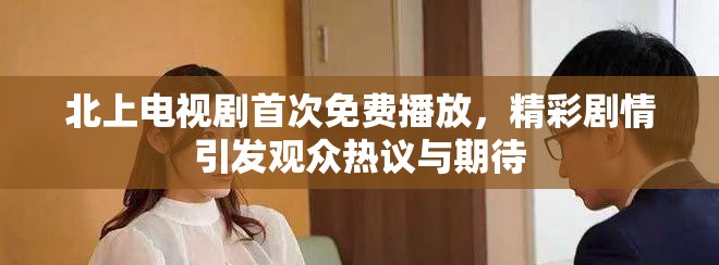北上电视剧首次免费播放，精彩剧情引发观众热议与期待