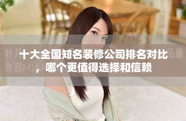 十大全国知名装修公司排名对比，哪个更值得选择和信赖
