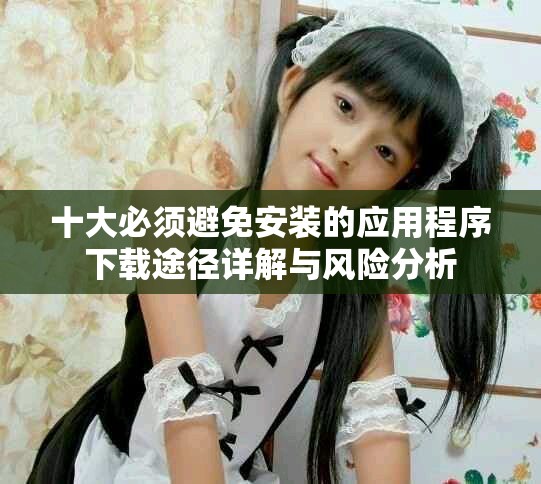 十大必须避免安装的应用程序下载途径详解与风险分析