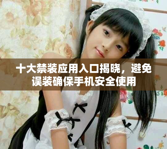 十大禁装应用入口揭晓，避免误装确保手机安全使用