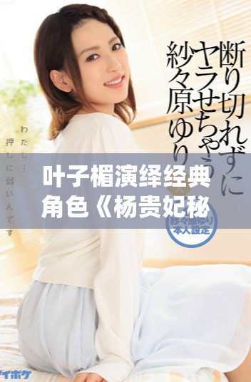 叶子楣演绎经典角色《杨贵妃秘史》的幕后故事与深刻解析