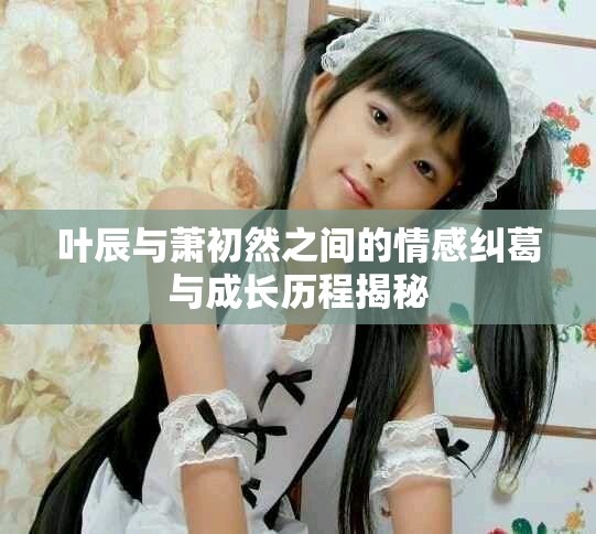 叶辰与萧初然之间的情感纠葛与成长历程揭秘