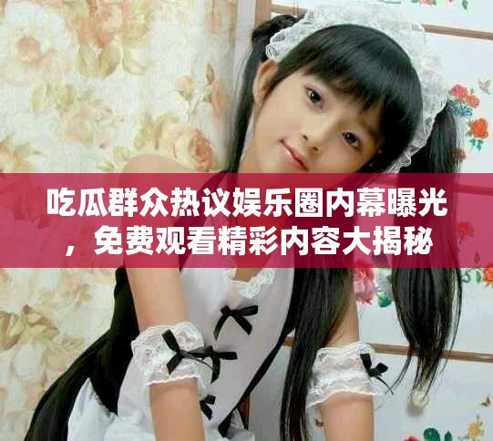吃瓜群众热议娱乐圈内幕曝光，免费观看精彩内容大揭秘