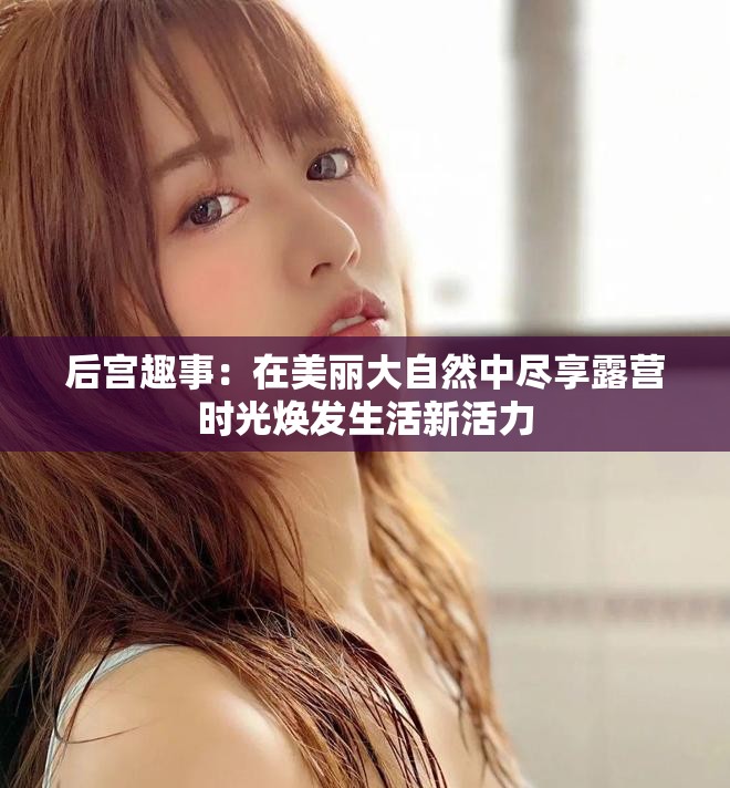 后宫趣事：在美丽大自然中尽享露营时光焕发生活新活力