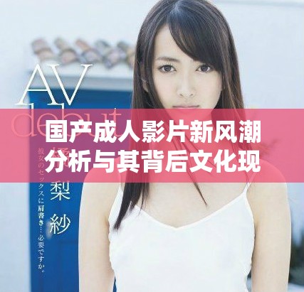 国产成人影片新风潮分析与其背后文化现象的深度探讨