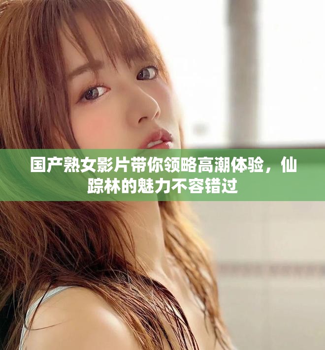 国产熟女影片带你领略高潮体验，仙踪林的魅力不容错过