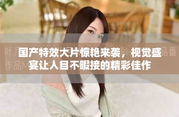 国产特效大片惊艳来袭，视觉盛宴让人目不暇接的精彩佳作