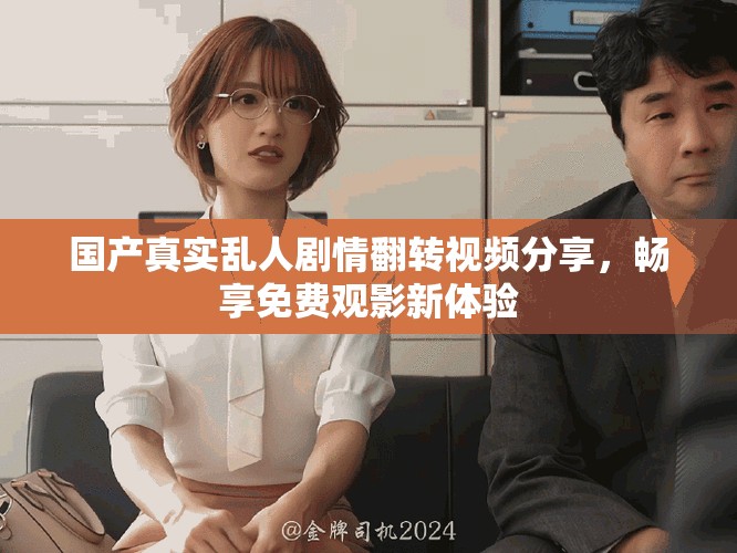 国产真实乱人剧情翻转视频分享，畅享免费观影新体验