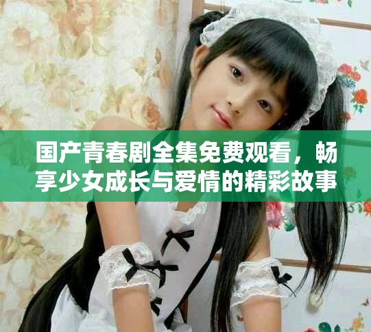 国产青春剧全集免费观看，畅享少女成长与爱情的精彩故事