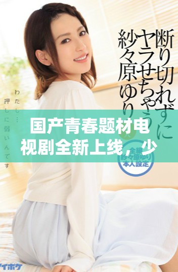 国产青春题材电视剧全新上线，少女观众不容错过的精彩剧情
