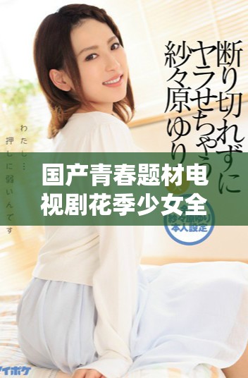 国产青春题材电视剧花季少女全剧免费观看网络播放详情大揭秘