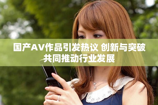 国产AV作品引发热议 创新与突破共同推动行业发展