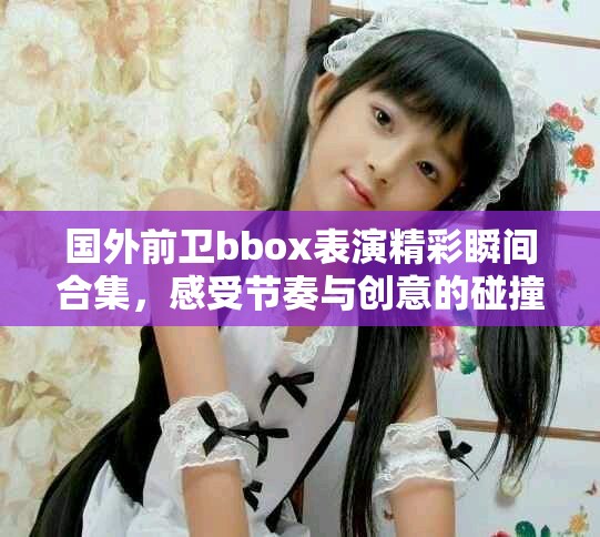 国外前卫bbox表演精彩瞬间合集，感受节奏与创意的碰撞