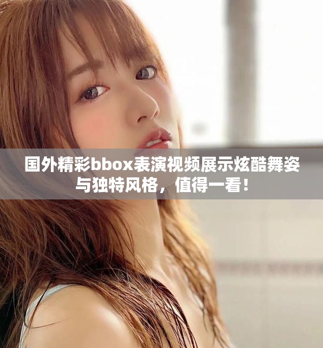国外精彩bbox表演视频展示炫酷舞姿与独特风格，值得一看！