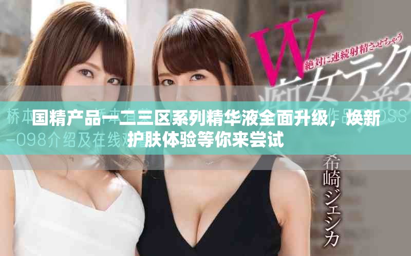 国精产品一二三区系列精华液全面升级，焕新护肤体验等你来尝试