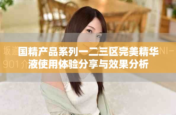 国精产品系列一二三区完美精华液使用体验分享与效果分析