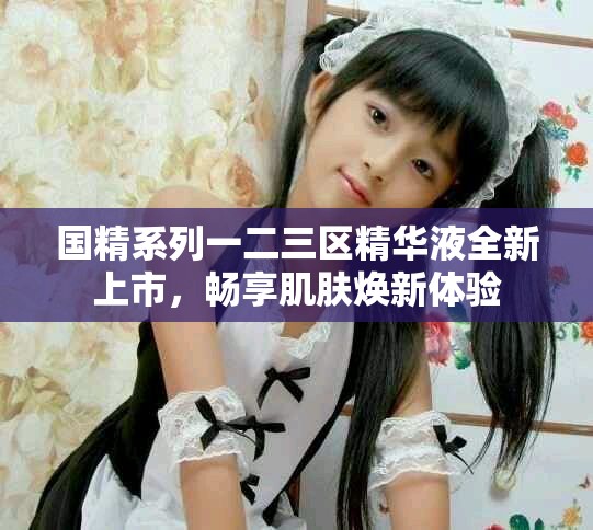 国精系列一二三区精华液全新上市，畅享肌肤焕新体验