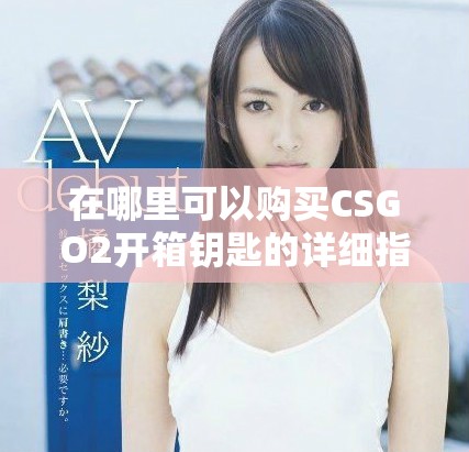 在哪里可以购买CSGO2开箱钥匙的详细指南和推荐链接