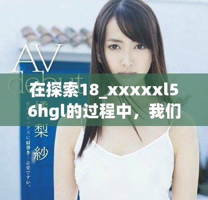 在探索18_xxxxxl56hgl的过程中，我们发现了许多未知领域