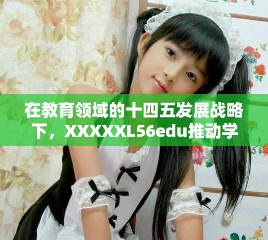 在教育领域的十四五发展战略下，XXXXXL56edu推动学习新模式