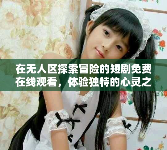 在无人区探索冒险的短剧免费在线观看，体验独特的心灵之旅