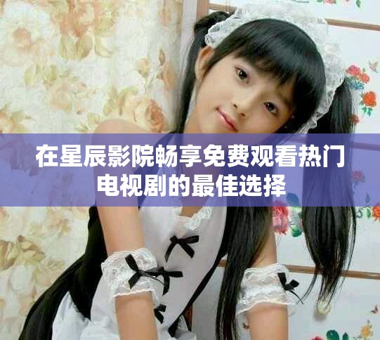 在星辰影院畅享免费观看热门电视剧的最佳选择