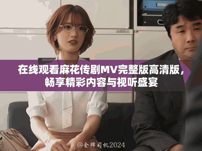 在线观看麻花传剧MV完整版高清版，畅享精彩内容与视听盛宴