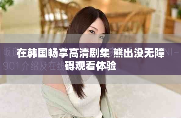 在韩国畅享高清剧集 熊出没无障碍观看体验