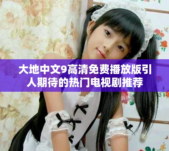 大地中文9高清免费播放版引人期待的热门电视剧推荐