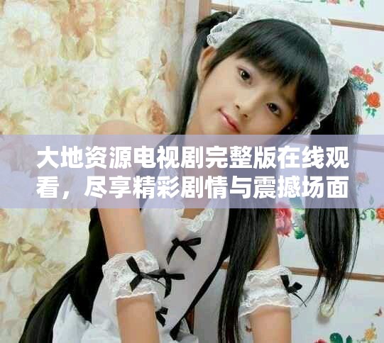 大地资源电视剧完整版在线观看，尽享精彩剧情与震撼场面