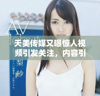天美传媒又曝惊人视频引发关注，内容引发广泛讨论与热议