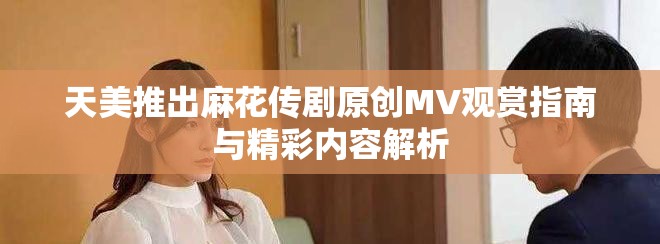 天美推出麻花传剧原创MV观赏指南与精彩内容解析