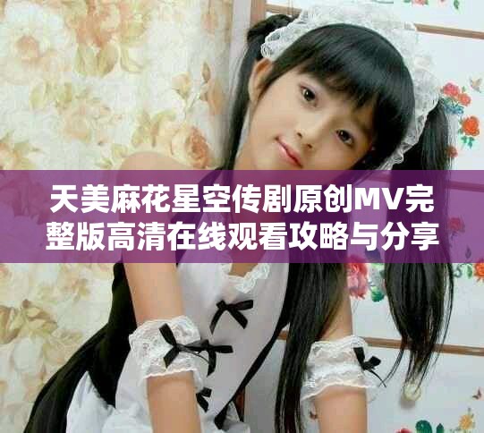 天美麻花星空传剧原创MV完整版高清在线观看攻略与分享
