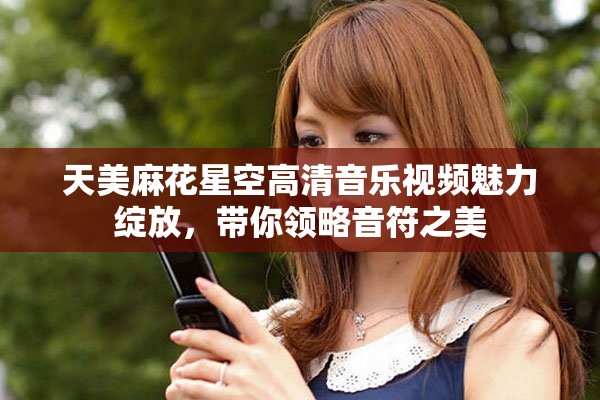 天美麻花星空高清音乐视频魅力绽放，带你领略音符之美