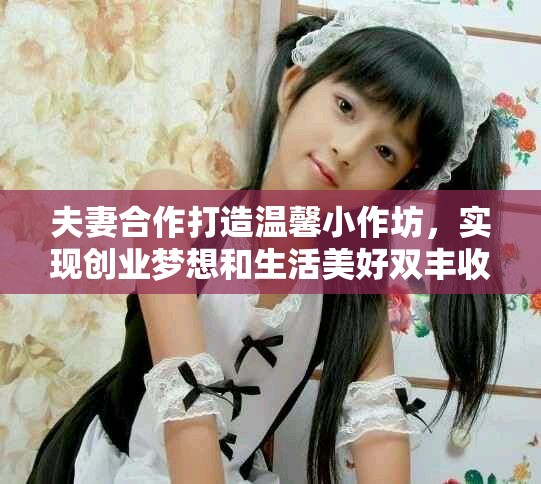 夫妻合作打造温馨小作坊，实现创业梦想和生活美好双丰收