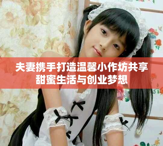 夫妻携手打造温馨小作坊共享甜蜜生活与创业梦想