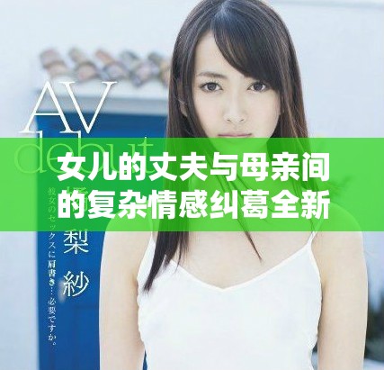 女儿的丈夫与母亲间的复杂情感纠葛全新剧集精彩上线