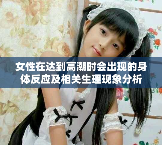 女性在达到高潮时会出现的身体反应及相关生理现象分析